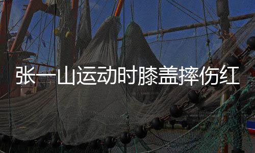 张一膝盖动时 调了年侃自纪一片红肿嘲上山运摔伤