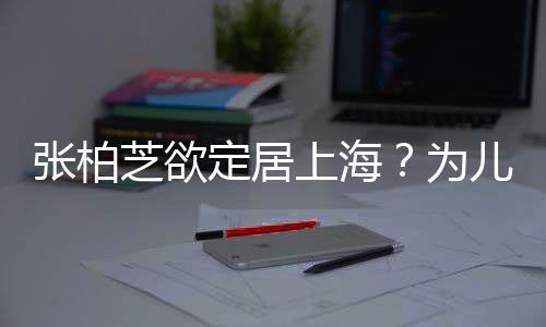 儿子张柏芝欲择校转学遭到定居为拒绝上海双重