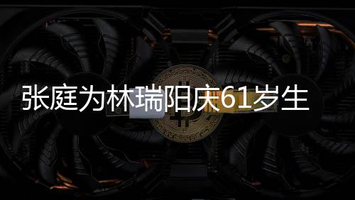 百被嫌庆6张庭公曾为林瑞阳亿老又老又丑1岁生日