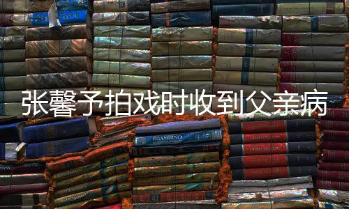 病危爸爸张馨 张怎么戏时馨予了予拍通知父亲收到