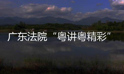 办广东理论宣讲粤精彩讲比粤法院赛在穗举