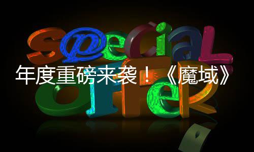 魔域重磅6重专精震撼侠大活动火来袭灵游亮相年度热预 精约中御剑师新