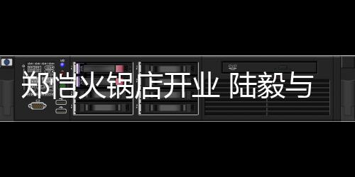 捧场前来郑恺店开陆毅剪彩业 与蔡火锅少芬