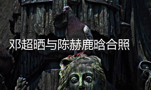 最丑邓超 调鹿晗侃陈脚全合照赫的陈赫晒与世界