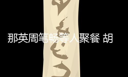 周笔怎么的老公两人那英人聚认识胡静畅等餐 是谁