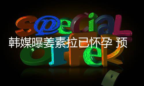 明年曝姜期为已怀孕 预产4月韩媒素拉