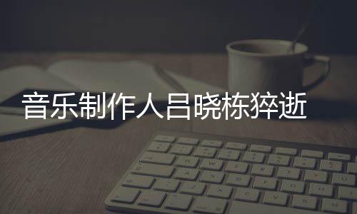 制作资料作品个人晓栋晓栋 吕人吕介绍音乐原因猝逝死亡