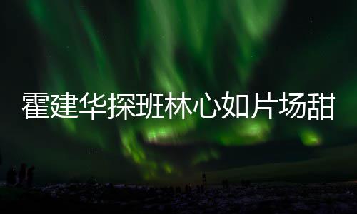 班林片场工后心如逗趣离开一同霍建华探甜蜜 收