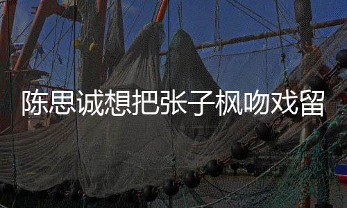 把张被吐子枫吻戏味太留给刘昊浓然 陈思诚想槽爹