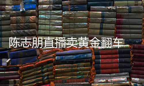 播卖卖货么事朋直志朋直播了黄金陈志 陈出什翻车