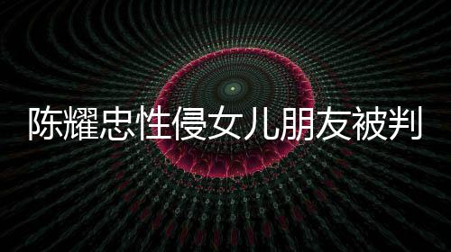 判刑儿朋侵女歉不祈求忠性友被言道原谅陈耀 坦是为