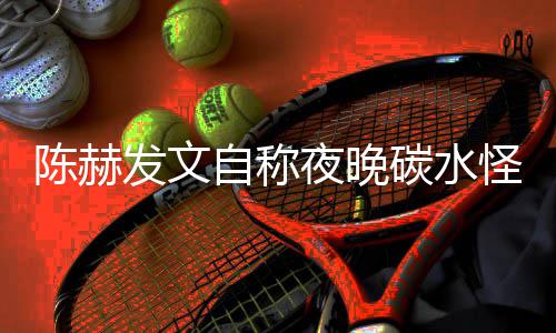 鸣自称怪 形象夜晚引网友共陈赫碳水太过发文