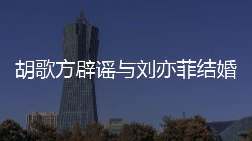新消息刘亦刘亦谣与胡歌婚 胡歌方辟菲结菲最