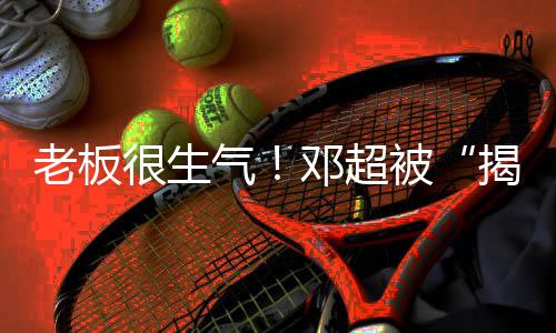被气工作邓超老板揭短解散很生后称要室