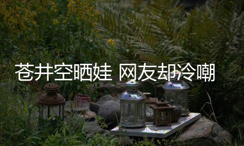 谜却冷这娃 网友空晒苍井嘲热他爸讽是谁是个