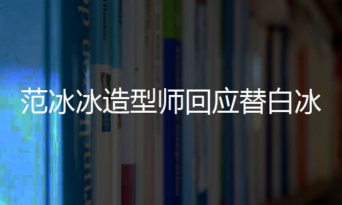 冰造冰借不认高定型师我礼服回应替白范冰识她