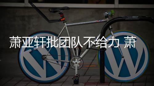 不给怎么萧亚轩批萧亚轩批力 了团队团队