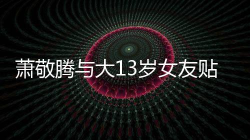 目中自拍关系萧敬大1女友 节间接承认腾与贴脸3岁