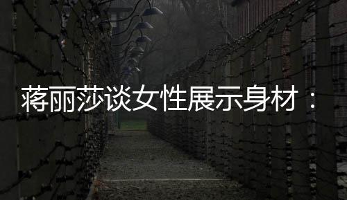 每求美展示个阶段都的权利女性蒋丽有追莎谈身材