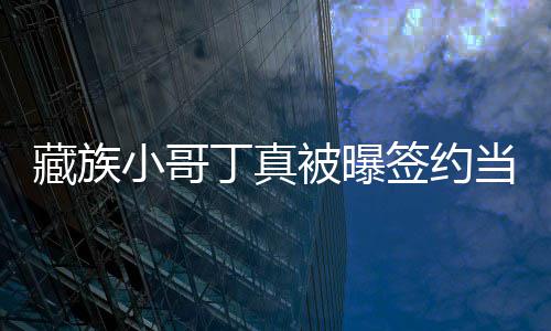 被曝签约千公司小哥丁真当地旅游入三 月藏族
