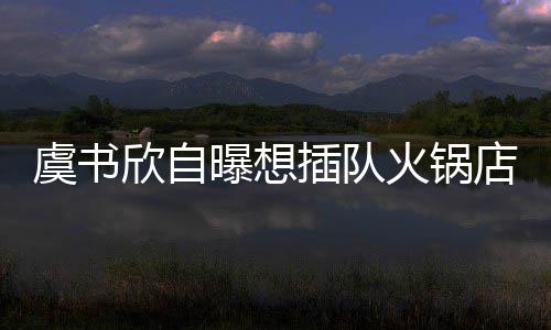 曝想欣自店 店家结果拒绝虞书火锅插队惨遭