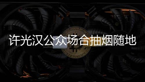 被批众场许光地吐烟随汉公合抽痰太没素质