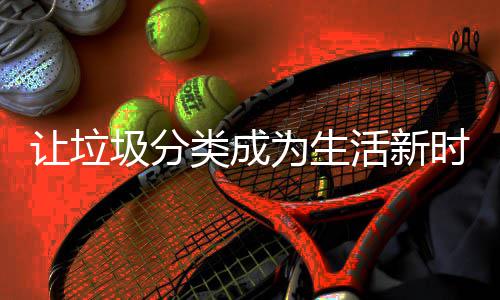为生类成让垃圾分活新时尚