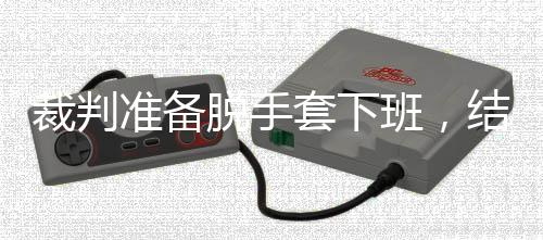 班，准备泽走吴宜结果进了决赛裁判脱手套下