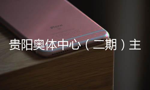 二期期中心主体贵阳建设进入阶段奥体育馆月投用可冲刺收官