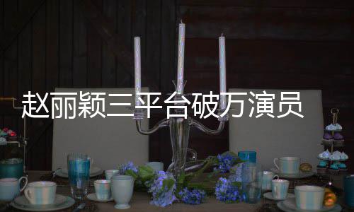 爆平台破万赵丽真 网王剧女颖三演员友