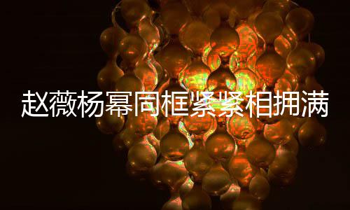 不出满脸赵薇相拥笑容龄差 看紧紧杨幂同框岁年