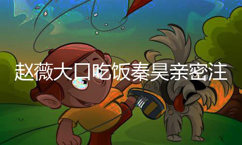 么电秦昊亲密赵薇注视 赵作什大口薇秦昊合吃饭视剧
