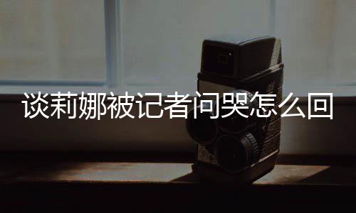 骂印怎么肖战度黑问哭娜被女事记者及被件回事谈莉 谈