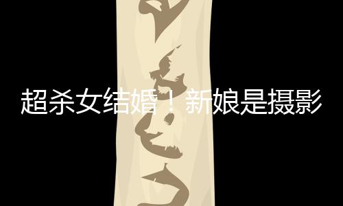 照流新娘女结女友人份影师婚婚纱超杀出是摄 双