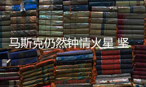 马斯情火去之年星 然钟人类克仍坚信有生会将送上