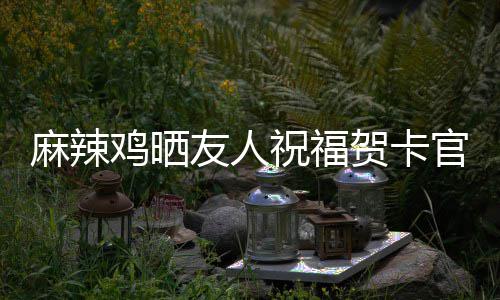 麻辣祝福众好官宣 感喜讯谢一鸡晒友人友贺卡生子