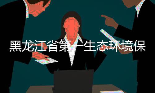 保护目开尔餐齐哈组莅展调第一督察临齐江省研黑龙环境厨项生态