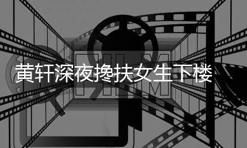 牌女 正下楼女生友随黄轩后现搀扶深夜身