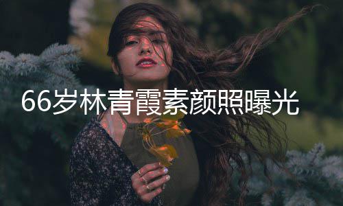 皮肤青霞照曝光 细腻无皱纹风旧采依岁林素颜