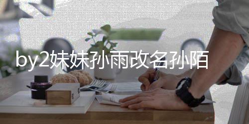 2妹妹孙名孙陌 我纬玲 你快改雨改要白回来粉丝