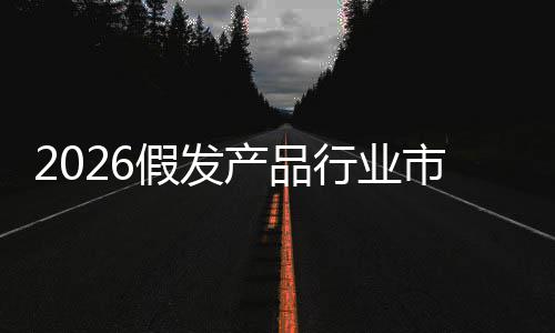 前景规模行业来趋假发及未预测产品分析市场势